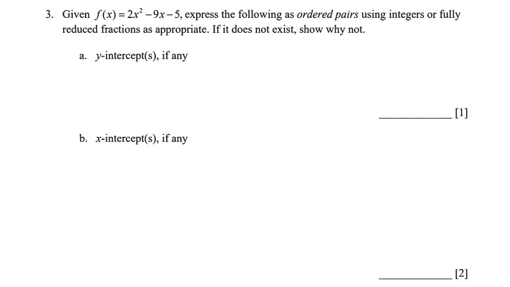 3. Given f(x) = 2x^2 - 9x - 5, express the following as ordered pairs using integers or fully
reduced fractions as appropriate. If it does not exist, show why not.
a. y-intercept(s), if any
b. x-intercept(s), if any
[1]
[2]