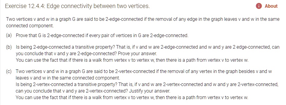 Two vertices v and w in a graph G are said to be 2-edge-connected if the removal of any edge in the graph leaves v and w in the same connected component.

(a) Prove that G is 2-edge-connected if every pair of vertices in G are 2-edge-connected.

(b) Is being 2-edge-connected a transitive property? That is, if v and w are 2-edge-connected and w and y are 2 edge-connected, can you conclude that v and y are 2-edge-connected? Prove your answer.
You can use the fact that if there is a walk from vertex v to vertex w, then there is a path from vertex v to vertex w.

(c) Two vertices v and w in a graph G are said to be 2-vertex-connected if the removal of any vertex in the graph besides v and w leaves v and w in the same connected component.
Is being 2-vertex-connected a transitive property? That is, if v and w are 2-vertex-connected and w and y are 2-vertex-connected, can you conclude that v and y are 2-vertex-connected? Justify your answer.
You can use the fact that if there is a walk from vertex v to vertex w, then there is a path from vertex v to vertex w.