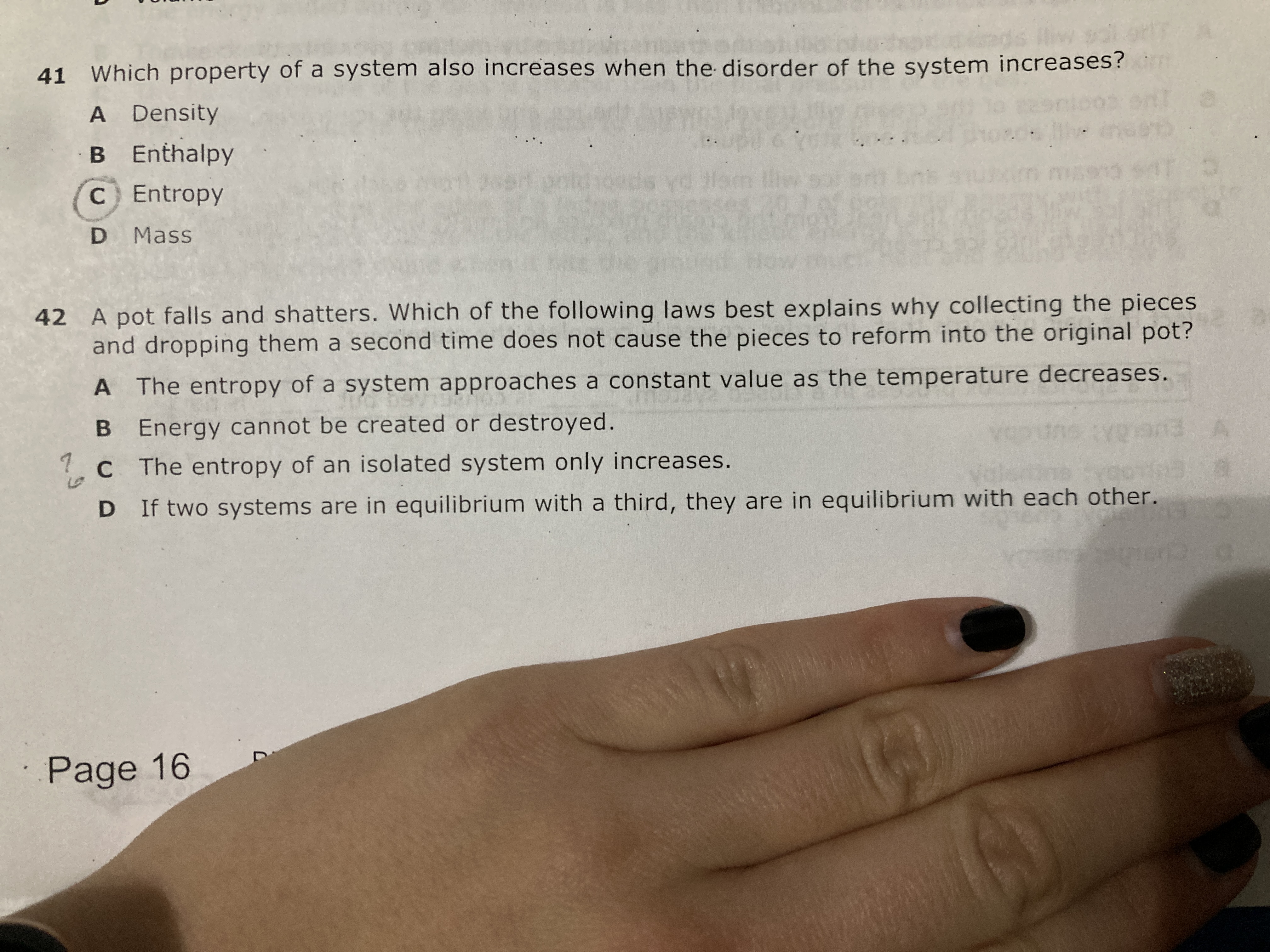 41 Which property of a system also increases when the disorder of the system increases?
A Density
B Enthalpy
C Entropy
D Mass
42 A pot falls and shatters. Which of the following laws best explains why collecting the pieces and dropping them a second time does not cause the pieces to reform into the original pot?
A The entropy of a system approaches a constant value as the temperature decreases.
B Energy cannot be created or destroyed.
C The entropy of an isolated system only increases.
D If two systems are in equilibrium with a third, they are in equilibrium with each other.