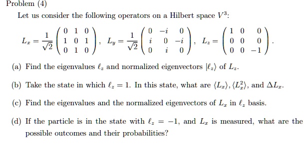 Problem (4)
Let us consider the following operators on a Hilbert space V^3:
Lx = (1)/(√(2))
    < p m a t r i x >, Ly = (1)/(√(2))
    < p m a t r i x >, Lz = 
    < p m a t r i x >.
(a) Find the eigenvalues lz and normalized eigenvectors |lz⟩ of Lz.
(b) Take the state in which lz = 1. In this state, what are ⟨ Lx ⟩, ⟨ Lx^2 ⟩, and Δ Lx.
(c) Find the eigenvalues and the normalized eigenvectors of Lx in lz basis.
(d) If the particle is in the state with lz = -1, and Lx is measured, what are the
possible outcomes and their probabilities?