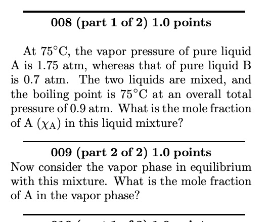 008 (part 1 of 2) 1.0 points
At 75°C, the vapor pressure of pure liquid A is 1.75 atm, whereas that of pure liquid B is 0.7 atm. The two liquids are mixed, and the boiling point is 75°C at an overall total pressure of 0.9 atm. What is the mole fraction of A (?A) in this liquid mixture?
009 (part 2 of 2) 1.0 points
Now consider the vapor phase in equilibrium with this mixture. What is the mole fraction of A in the vapor phase?
