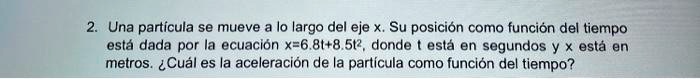Una partícula se mueve a lo largo del eje x. Su posición como función del tiempo está dada por la ecuación x=6.8t+8.5t², donde t está en segundos y x está en metros. ¿Cuál es la aceleración de la partícula como función del tiempo?