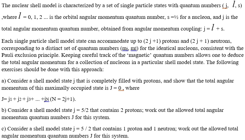 The nuclear shell model is characterized by a set of single particle states with quantum numbers (j, l, s) ,where l = 0, 1, 2 ... is the orbital angular momentum quantum number, s =1/2 for a nucleon, and j is the total angular momentum quantum number, obtained from angular momentum coupling: j = l + s. Each single particle shell model state can accommodate up to (2 j +1) protons and (2 j + 1) neutrons, corresponding to a distinct set of quantum numbers (mj, ml) for the identical nucleons, consistent with the Pauli exclusion principle. Keeping careful track of the ‘magnetic’ quantum numbers allows one to deduce the total angular momentum for a collection of nucleons in a particular shell model state. The following exercises should be done with this approach:
a) Consider a shell model state j that is completely filled with protons, and show that the total angular momentum of this maximally occupied state is J = 0 , where
J= j1 + j2 + j3+ ... +jN (N = 2j+1).
b) Consider a shell model state j = 5/2 that contains 2 protons; work out the allowed total angular momentum quantum numbers J for this system.
c) Consider a shell model state j = 5 / 2 that contains 1 proton and 1 neutron; work out the allowed total angular momentum quantum numbers J for this system.