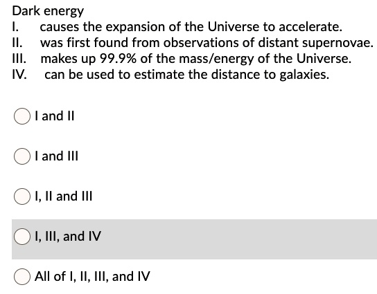 Dark energy
I. causes the expansion of the Universe to accelerate.
II. was first found from observations of distant supernovae.
III. makes up 99.9% of the mass/energy of the Universe.
IV. can be used to estimate the distance to galaxies.

I and II
I and III
I, II and III
I, III, and IV
All of I, II, III, and IV