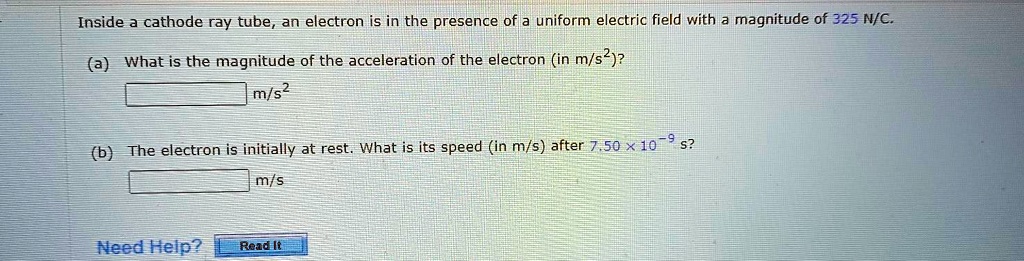 Inside a cathode ray tube, an electron is in the presence of a uniform electric field with a magnitude of 325 N/C.
(a) What is the magnitude of the acceleration of the electron (in m/s^2)?
m/s^2
(b) The electron is initially at rest. What is its speed (in m/s) after 7.50 x 10^-9 s?
m/s