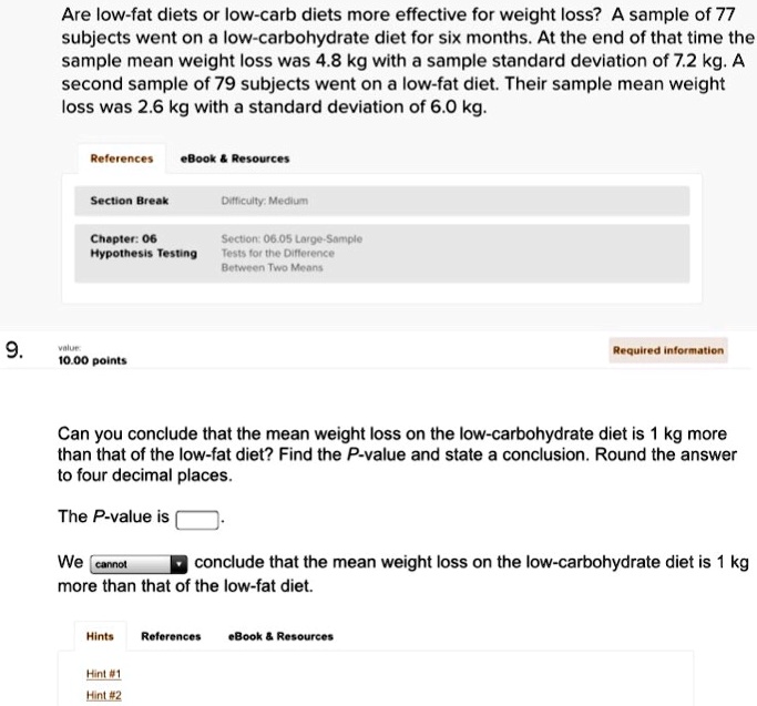 Are low-fat diets or low-carb diets more effective for weight loss? A sample of 77 subjects went on a low-carbohydrate diet for six months. At the end of that time the sample mean weight loss was 4.8 kg with a sample standard deviation of 7.2 kg. A second sample of 79 subjects went on a low-fat diet. Their sample mean weight loss was 2.6 kg with a standard deviation of 6.0 kg.

Can you conclude that the mean weight loss on the low-carbohydrate diet is 1 kg more than that of the low-fat diet? Find the P-value and state a conclusion. Round the answer to four decimal places.

The P-value is [].

We [cannot] conclude that the mean weight loss on the low-carbohydrate diet is 1 kg more than that of the low-fat diet.