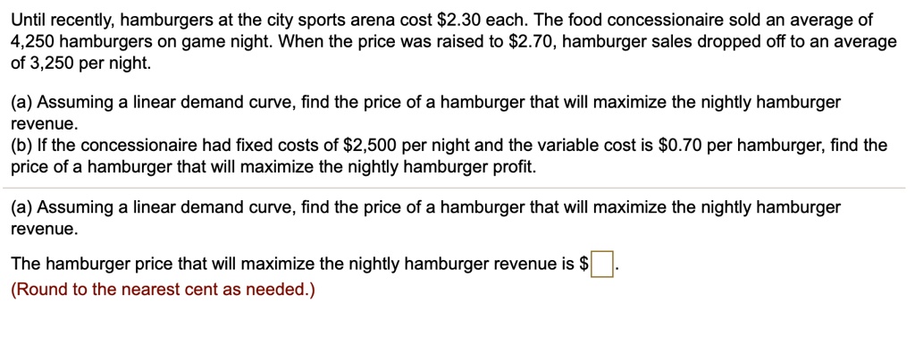 Until recently, hamburgers at the city sports arena cost 2.30 each. The food concessionaire sold an average of
4,250 hamburgers on game night. When the price was raised to2.70, hamburger sales dropped off to an average
of 3,250 per night.
(a) Assuming a linear demand curve, find the price of a hamburger that will maximize the nightly hamburger
revenue.
(b) If the concessionaire had fixed costs of 2,500 per night and the variable cost is0.70 per hamburger, find the
price of a hamburger that will maximize the nightly hamburger profit.
(a) Assuming a linear demand curve, find the price of a hamburger that will maximize the nightly hamburger
revenue.
The hamburger price that will maximize the nightly hamburger revenue is (Round to the nearest cent as needed.)