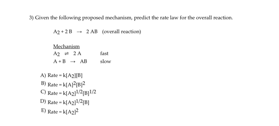 3) Given the following proposed mechanism, predict the rate law for the overall reaction.

A2 + 2 B ? 2 AB (overall reaction)

Mechanism
A2 ? 2 A fast
A + B ? AB slow

A) Rate = k[A2][B]
B) Rate = k[A]2[B]2
C) Rate = k[A2]1/2[B]1/2
D) Rate = k[A2]1/2[B]
E) Rate = k[A2]2