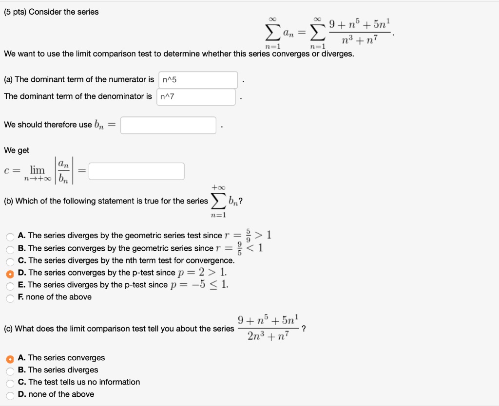 Consider the series
?n=1^? an = ?n=1^? rac9 + n^5 + 5n^1n^3 + n^7.
We want to use the limit comparison test to determine whether this series converges or diverges.

(a) The dominant term of the numerator is n^5.
The dominant term of the denominator is n^7.

We should therefore use bn = 

We get
c = limn?? | racanbn | =

(b) Which of the following statement is true for the series ?n=1^+? bn?

A. The series diverges by the geometric series test since r = rac59 > 1
B. The series converges by the geometric series since r = rac95 < 1
C. The series diverges by the nth term test for convergence.
D. The series converges by the p-test since p = 2 > 1.
E. The series diverges by the p-test since p = -5 ? 1.
F. none of the above

(c) What does the limit comparison test tell you about the series rac9 + n^5 + 5n^12n^3 + n^7 ?

A. The series converges
B. The series diverges
C. The test tells us no information
D. none of the above