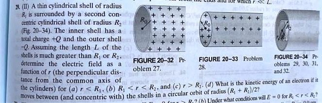 29. (II) A thin cylindrical shell of radius
R? is surrounded by a second con-
centric cylindrical shell of radius R?
(Fig. 20-34). The inner shell has a
total charge +Q and the outer shell
-Q. Assuming the length L of the
shells is much greater than R? or R?, 
determine the electric field as a
function of r (the perpendicular dis-
tance from the common axis of
the cylinders) for (a) r < R?, (b) R? <r < R?, and (c) r > R?. (d) What is the kinetic energy of an electron if it
moves between (and concentric with) the shells in a circular orbit of radius (R? + R?)/2?