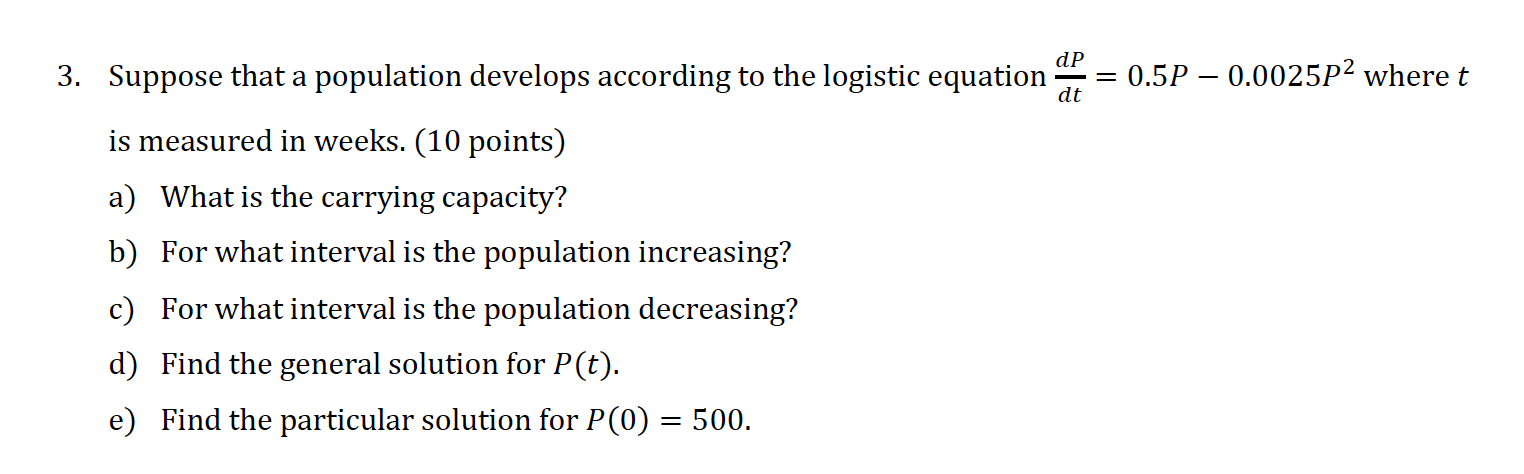 3. Suppose that a population develops according to the logistic equation ( fracd Pd t=0.5 P-0.0025 P^2 ) where ( t ) is measured in weeks. (10 points)
a) What is the carrying capacity?
b) For what interval is the population increasing?
c) For what interval is the population decreasing?
d) Find the general solution for ( P(t) ).
e) Find the particular solution for ( P(0)=500 ).