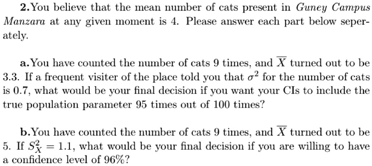 2. You believe that the mean number of cats present in Guney Campus
Manzara at any given moment is 4. Please answer each part below seper-
ately.
a. You have counted the number of cats 9 times, and X̅ turned out to be
3.3. If a frequent visiter of the place told you that σ^2 for the number of cats
is 0.7, what would be your final decision if you want your CIs to include the
true population parameter 95 times out of 100 times?
b. You have counted the number of cats 9 times, and X̅ turned out to be
5. If SX^2 = 1.1, what would be your final decision if you are willing to have
a confidence level of 96%?