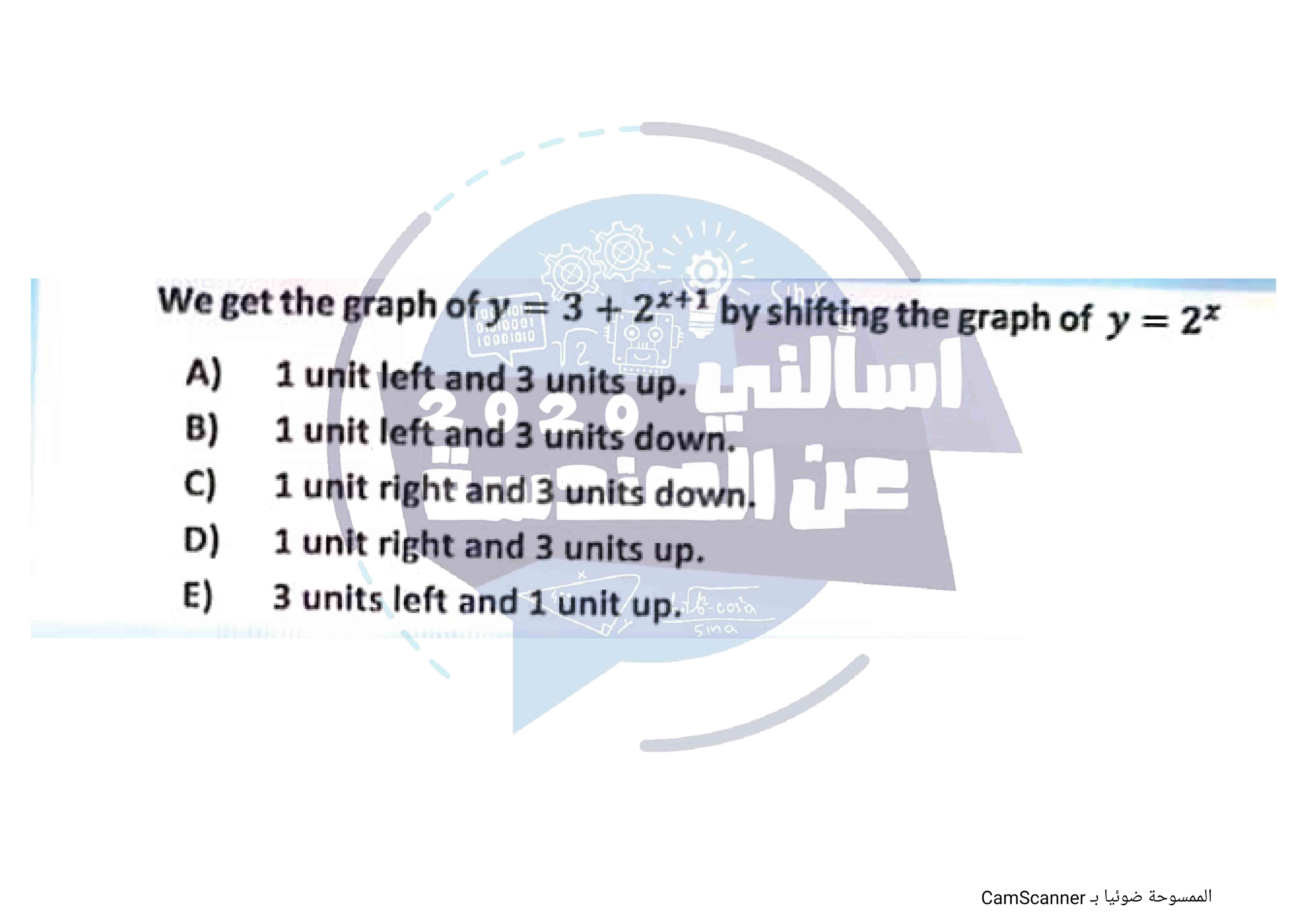 We get the graph of y = 3 + 2^x+1 by shifting the graph of y = 2^x
A) 1 unit left and 3 units up.
B) 1 unit left and 3 units down.
C) 1 unit right and 3 units down.
D) 1 unit right and 3 units up.
E) 3 units left and 1 unit up.
