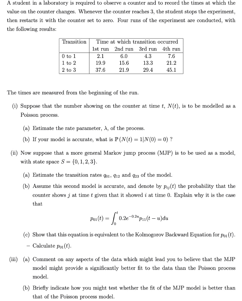 A student in a laboratory is required to observe a counter and to record the times at which the
value on the counter changes. Whenever the counter reaches 3, the student stops the experiment,
then restarts it with the counter set to zero. Four runs of the experiment are conducted, with
the following results:

Transition Time at which transition occurred
1st run 2nd run 3rd run 4th run
0 to 1 2.1 6.0 4.3 7.6
1 to 2 19.9 15.6 13.3 21.2
2 to 3 37.6 21.9 29.4 45.1

The times are measured from the beginning of the run.

(i) Suppose that the number showing on the counter at time t, N(t), is to be modelled as a
Poisson process.

(a) Estimate the rate parameter, ?, of the process.
(b) If your model is accurate, what is P(N(t) = 1|N(0) = 0) ?

(ii) Now suppose that a more general Markov jump process (MJP) is to be used as a model,
with state space S = 0, 1, 2, 3.

(a) Estimate the transition rates q01, q12 and q23 of the model.
(b) Assume this second model is accurate, and denote by pij(t) the probability that the
counter shows j at time t given that it showed i at time 0. Explain why it is the case
that
p01(t) = ?0t 0.2e^-0.2up11(t - u)du

(c) Show that this equation is equivalent to the Kolmogorov Backward Equation for p01(t).
- Calculate p01(t).

(iii) (a) Comment on any aspects of the data which might lead you to believe that the MJP
model might provide a significantly better fit to the data than the Poisson process
model.

(b) Briefly indicate how you might test whether the fit of the MJP model is better than
that of the Poisson process model.