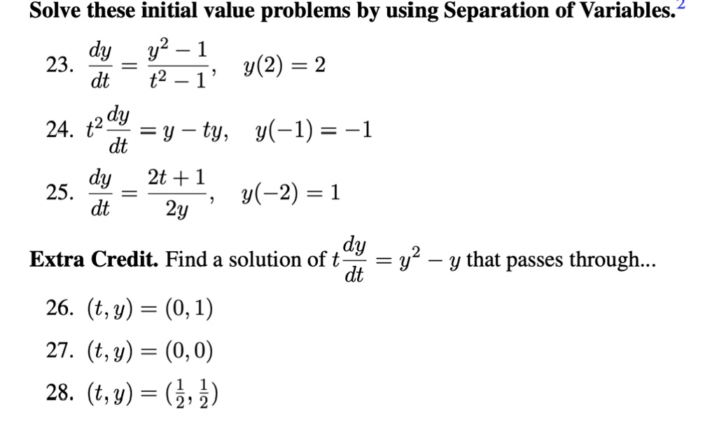 Solve these initial value problems by using Separation of Variables.
23. dy/dt = (y^2 - 1)/(t^2 - 1), y(2) = 2
24. t^2 dy/dt = y - ty, y(-1) = -1
25. dy/dt = (2t + 1)/2y, y(-2) = 1
Extra Credit. Find a solution of t dy/dt = y^2 - y that passes through...
26. (t, y) = (0, 1)
27. (t, y) = (0, 0)
28. (t, y) = (1/2, 1/2)