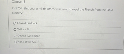 In 1754, this young militia officer was sent to expel the French from the Ohio country:
Edward Braddock
William Pitt
George Washington
None of the Above