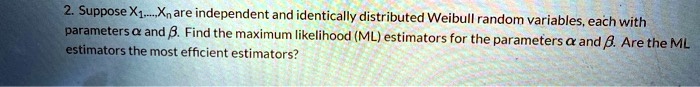 Suppose X?,...,X? are independent and identically distributed Weibull random variables, each with parameters ? and ?. Find the maximum likelihood (ML) estimators for the parameters ? and ?. Are the ML estimators the most efficient estimators?