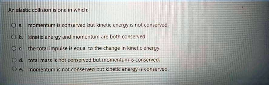 An elastic collision is one in which:
a. momentum is conserved but kinetic energy is not conserved.
b. kinetic energy and momentum are both conserved.
c. the total impulse is equal to the change in kinetic energy.
d. total mass is not conserved but momentum is conserved.
e. momentum is not conserved but kinetic energy is conserved.