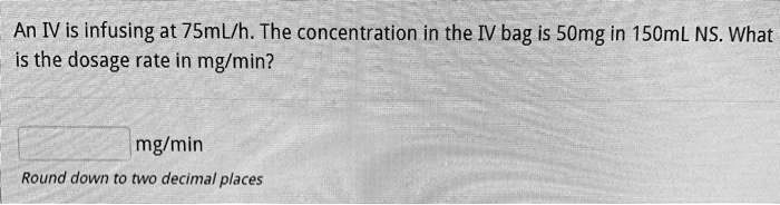 An IV is infusing at 75mL/h. The concentration in the IV bag is 50mg in 150mL NS. What is the dosage rate in mg/min?

mg/min
Round down to two decimal places
