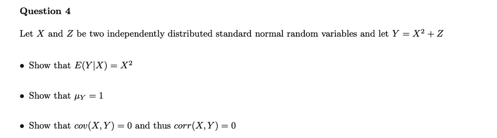 Question 4

Let X and Z be two independently distributed standard normal random variables and let Y = X^2 + Z

• Show that E(Y|X) = X^2

• Show that ?Y = 1

• Show that cov(X, Y) = 0 and thus corr(X, Y) = 0