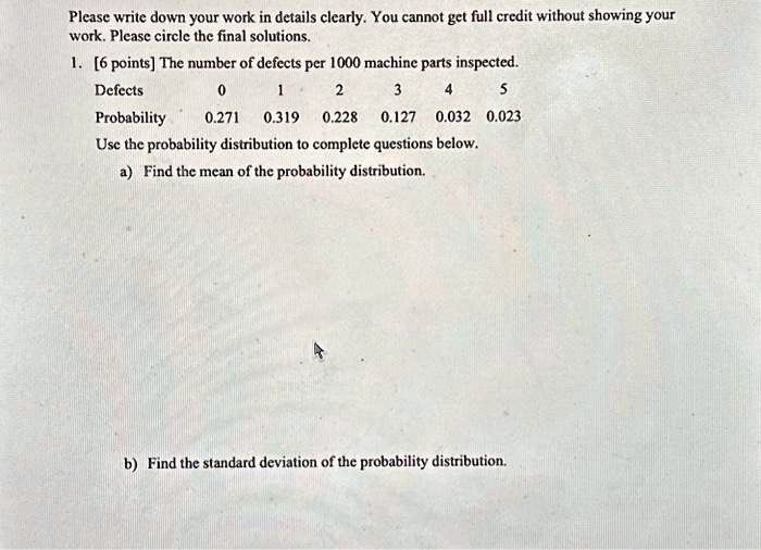 Please write down your work in details clearly. You cannot get full credit without showing your
work. Please circle the final solutions.
1. [6 points] The number of defects per 1000 machine parts inspected.
Defects
0
1
2
3
4
5
Probability
0.271
0.319
0.228
0.127
0.032
0.023
Use the probability distribution to complete questions below.
a) Find the mean of the probability distribution.
b) Find the standard deviation of the probability distribution.