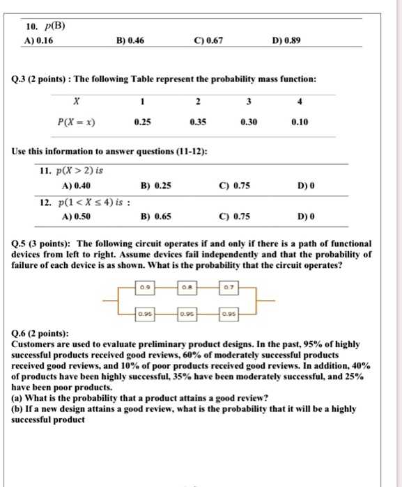10. p(B)
A) 0.16 B) 0.46 C) 0.67 D) 0.89
Q.3 (2 points) : The following Table represent the probability mass function:
X 1 2 3 4
P(X = x) 0.25 0.35 0.30 0.10
Use this information to answer questions (11-12):
11. p(X > 2) is
A) 0.40 B) 0.25 C) 0.75 D) 0
12. p(1 < X <= 4) is :
A) 0.50 B) 0.65 C) 0.75 D) 0
Q.5 (3 points): The following circuit operates if and only if there is a path of functional devices from left to right. Assume devices fail independently and that the probability of failure of each device is as shown. What is the probability that the circuit operates?
Q.6 (2 points):
Customers are used to evaluate preliminary product designs. In the past, 95% of highly successful products received good reviews, 60% of moderately successful products received good reviews, and 10% of poor products received good reviews. In addition, 40% of products have been highly successful, 35% have been moderately successful, and 25% have been poor products.
(a) What is the probability that a product attains a good review?
(b) If a new design attains a good review, what is the probability that it will be a highly successful product