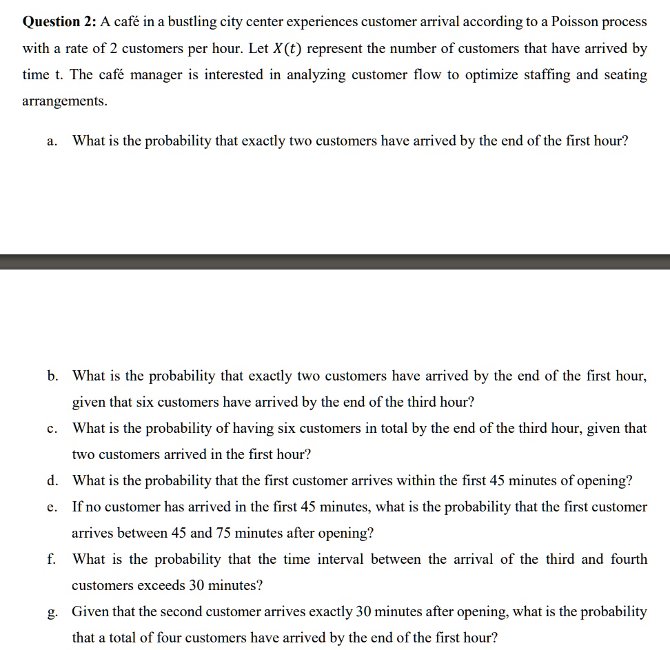 Question 2: A café in a bustling city center experiences customer arrival according to a Poisson process with a rate of 2 customers per hour. Let X(t) represent the number of customers that have arrived by time t. The café manager is interested in analyzing customer flow to optimize staffing and seating arrangements.
a. What is the probability that exactly two customers have arrived by the end of the first hour?
b. What is the probability that exactly two customers have arrived by the end of the first hour, given that six customers have arrived by the end of the third hour?
c. What is the probability of having six customers in total by the end of the third hour, given that two customers arrived in the first hour?
d. What is the probability that the first customer arrives within the first 45 minutes of opening?
e. If no customer has arrived in the first 45 minutes, what is the probability that the first customer arrives between 45 and 75 minutes after opening?
f. What is the probability that the time interval between the arrival of the third and fourth customers exceeds 30 minutes?
g. Given that the second customer arrives exactly 30 minutes after opening, what is the probability that a total of four customers have arrived by the end of the first hour?