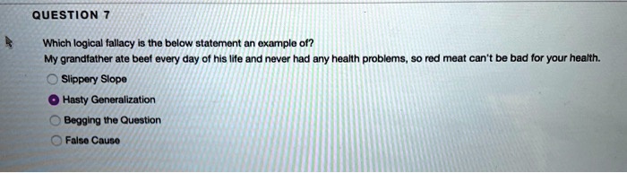 Which logical fallacy is the below statement an example of?
My grandfather ate beef every day of his life and never had any health problems, so red meat can't be bad for your health.
Slippery Slope
Hasty Generalization
Begging the Question
False Cause