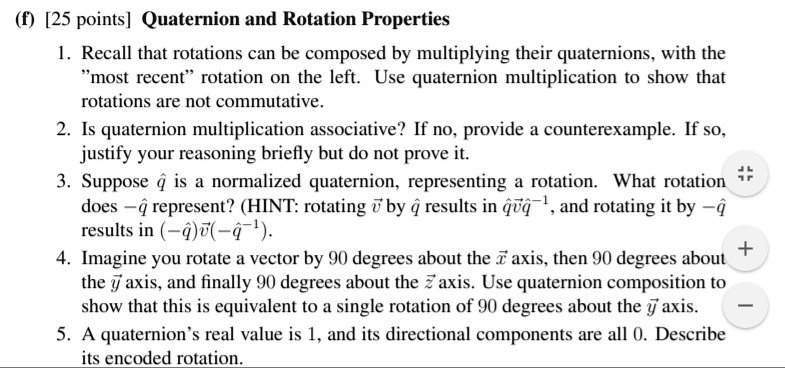 (f) [25 points] Quaternion and Rotation Properties
1. Recall that rotations can be composed by multiplying their quaternions, with the
"most recent" rotation on the left. Use quaternion multiplication to show that
rotations are not commutative.
2. Is quaternion multiplication associative? If no, provide a counterexample. If so,
justify your reasoning briefly but do not prove it.
3. Suppose q̂ is a normalized quaternion, representing a rotation. What rotation
does -q̂ represent? (HINT: rotating v⃗ by q̂ results in q̂v⃗q̂^-1, and rotating it by -q̂
results in (-q̂)v⃗(-q̂^-1).
4. Imagine you rotate a vector by 90 degrees about the x̂ axis, then 90 degrees about
the ŷ axis, and finally 90 degrees about the ẑ axis. Use quaternion composition to
show that this is equivalent to a single rotation of 90 degrees about the ŷ axis.
5. A quaternion's real value is 1, and its directional components are all 0. Describe
its encoded rotation.
