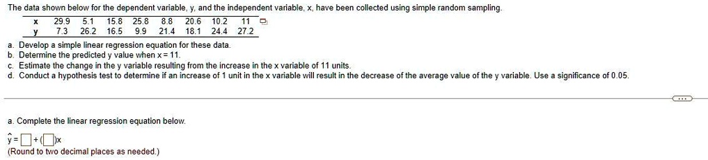 The data shown below for the dependent variable, y, and the independent variable, x, have been collected using simple random sampling.
x 29.9 5.1 15.8 25.8 8.8 20.6 10.2 11
y 7.3 26.2 16.5 9.9 21.4 18.1 24.4 27.2
a. Develop a simple linear regression equation for these data.
b. Determine the predicted y value when x = 11.
c. Estimate the change in the y variable resulting from the increase in the x variable of 11 units.
d. Conduct a hypothesis test to determine if an increase of 1 unit in the x variable will result in the decrease of the average value of the y variable. Use a significance of 0.05.
a. Complete the linear regression equation below.
y? = [ ] + ([ ])x
(Round to two decimal places as needed.)