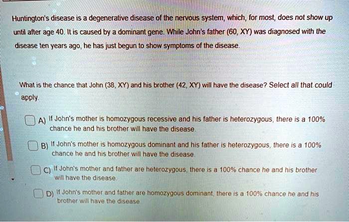 Huntington's disease is a degenerative disease of the nervous system, which, for most, does not show up until after age 40. It is caused by a dominant gene. While John's father (60, XY) was diagnosed with the disease ten years ago, he has just begun to show symptoms of the disease.

What is the chance that John (38, XY) and his brother (42, XY) will have the disease? Select all that could apply.

A) If John's mother is homozygous recessive and his father is heterozygous, there is a 100% chance he and his brother will have the disease.
B) If John's mother is homozygous dominant and his father is heterozygous, there is a 100% chance he and his brother will have the disease.
C) If John's mother and father are heterozygous, there is a 100% chance he and his brother will have the disease.
D) If John's mother and father are homozygous dominant, there is a 100% chance he and his brother will have the disease.