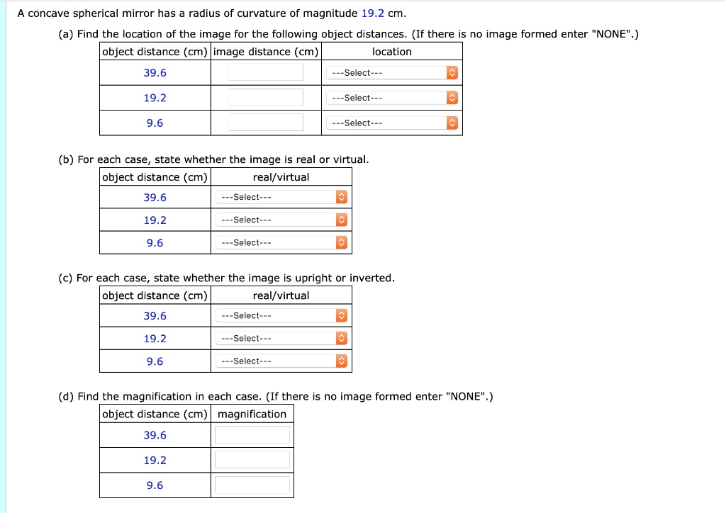 A concave spherical mirror has a radius of curvature of magnitude 19.2 cm.
(a) Find the location of the image for the following object distances. (If there is no image formed enter "NONE".)
object distance (cm) image distance (cm) location
39.6
19.2
9.6
(b) For each case, state whether the image is real or virtual.
object distance (cm) real/virtual
39.6
19.2
9.6
(c) For each case, state whether the image is upright or inverted.
object distance (cm) real/virtual
39.6
19.2
9.6
(d) Find the magnification in each case. (If there is no image formed enter "NONE".)
object distance (cm) magnification
39.6
19.2
9.6