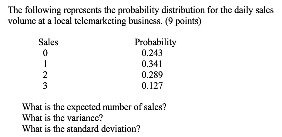 The following represents the probability distribution for the daily sales
volume at a local telemarketing business. (9 points)

Sales
0
1
2
3

Probability
0.243
0.341
0.289
0.127

What is the expected number of sales?
What is the variance?
What is the standard deviation?
