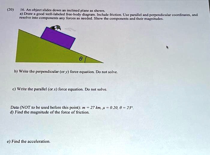 (20)
16. An object slides down an inclined plane as shown.
a) Draw a good well-labeled free-body diagram. Include friction. Use parallel and perpendicular coordinates, and
resolve into components any forces as needed. Show the components and their magnitudes.
θb) Write the perpendicular (or y) force equation. Do not solve.
c) Write the parallel (or x) force equation. Do not solve.
Data (NOT to be used before this point): m = 27 km, μ= 0.20, θ= 23°,
d) Find the magnitude of the force of friction.
e) Find the acceleration.