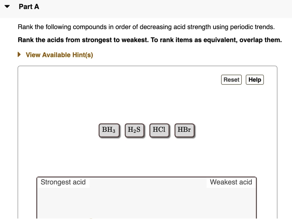 Part A
Rank the following compounds in order of decreasing acid strength using periodic trends.
Rank the acids from strongest to weakest. To rank items as equivalent, overlap them.
BH3 H2S HCl HBr
Strongest acid Weakest acid