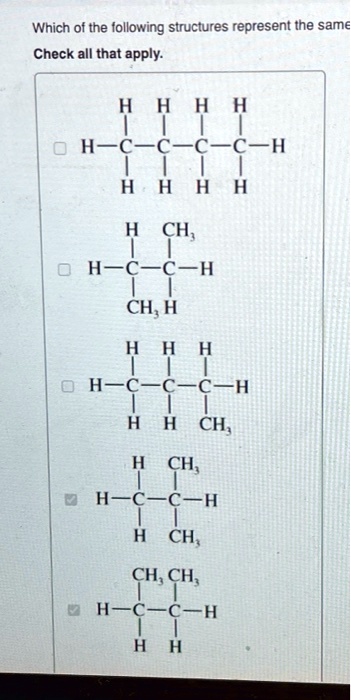 Which of the following structures represent the same
Check all that apply.

    H   H   H   H
    |   |   |   |
H—C—C—C—C—H
    |   |   |   |
    H   H   H   H

    H  CH3
    |   |
H—C—C—H
    |   |
  CH3  H

    H   H   H
    |   |   |
H—C—C—C—H
    |   |   |
    H   H  CH3

    H  CH3
    |   |
H—C—C—H
    |   |
    H  CH3

   CH3 CH3
    |   |
H—C—C—H
    |   |
    H   H