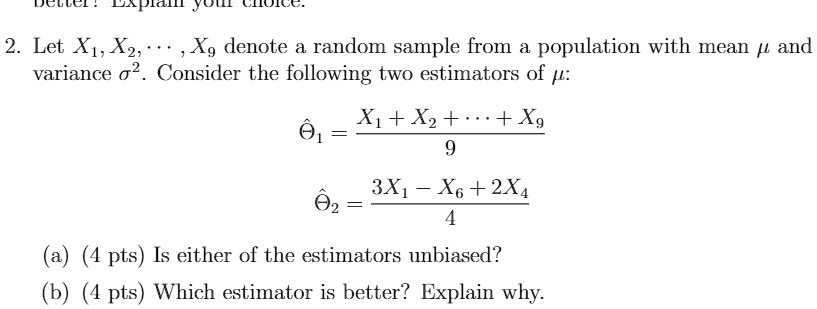 2. Let X1, X2, ? , X9 denote a random sample from a population with mean ? and variance ?^2. Consider the following two estimators of ?:
??1 = (X1 + X2 + ? + X9) / 9
??2 = (3X1 - X6 + 2X4) / 4
(a) (4 pts) Is either of the estimators unbiased?
(b) (4 pts) Which estimator is better? Explain why.
