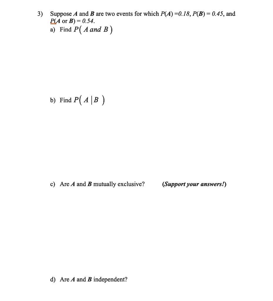 Suppose A and B are two events for which P(A) =0.18, P(B) = 0.45, and P(A or B) = 0.54.
a) Find P( A and B )
b) Find P( A | B )
c) Are A and B mutually exclusive? (Support your answers!)
d) Are A and B independent?