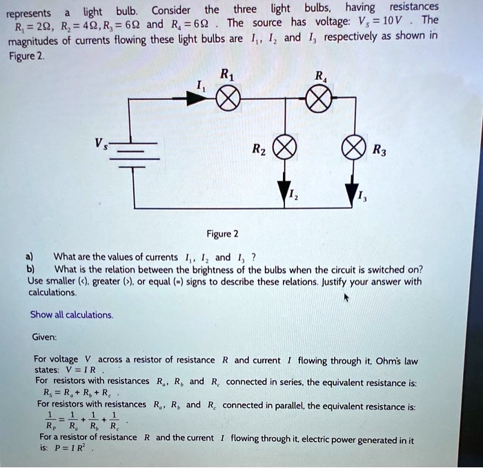 represents a light bulb. Consider the three light bulbs, having resistances R1 = 2?, R2 = 4?, R3 = 6? and R4 = 6?. The source has voltage: Vs = 10V. The magnitudes of currents flowing these light bulbs are I1, I2 and I3 respectively as shown in Figure 2.

Figure 2

a) What are the values of currents I1, I2 and I3?
b) What is the relation between the brightness of the bulbs when the circuit is switched on? Use smaller (<), greater (>), or equal (=) signs to describe these relations. Justify your answer with calculations.

Show all calculations.

Given:

For voltage V across a resistor of resistance R and current I flowing through it, Ohm's law states: V = IR .
For resistors with resistances Ra, Rb and Rc connected in series, the equivalent resistance is: Rs = Ra + Rb + Rc .
For resistors with resistances Ra, Rb and Rc connected in parallel, the equivalent resistance is: 1/Rp = 1/Ra + 1/Rb + 1/Rc .
For a resistor of resistance R and the current I flowing through it, electric power generated in it is: P = I R^2 .