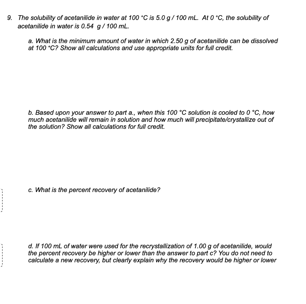 9. The solubility of acetanilide in water at 100 °C is 5.0 g / 100 mL. At 0 °C, the solubility of acetanilide in water is 0.54 g / 100 mL.

a. What is the minimum amount of water in which 2.50 g of acetanilide can be dissolved at 100 °C? Show all calculations and use appropriate units for full credit.

b. Based upon your answer to part a., when this 100 °C solution is cooled to 0 °C, how much acetanilide will remain in solution and how much will precipitate/crystallize out of the solution? Show all calculations for full credit.

c. What is the percent recovery of acetanilide?

d. If 100 mL of water were used for the recrystallization of 1.00 g of acetanilide, would the percent recovery be higher or lower than the answer to part c? You do not need to calculate a new recovery, but clearly explain why the recovery would be higher or lower.