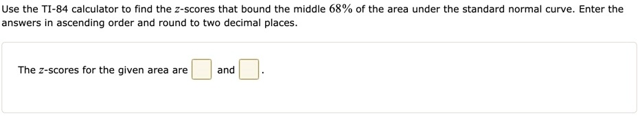 Use the TI-84 calculator to find the z-scores that bound the middle 68% of the area under the standard normal curve. Enter the answers in ascending order and round to two decimal places.

The z-scores for the given area are [ ] and [ ].