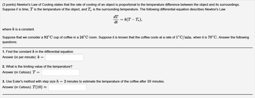 Newton's Law of Cooling states that the rate of cooling of an object is proportional to the temperature difference between the object and its surroundings. Suppose t is time, T is the temperature of the object, and Ts is the surrounding temperature. The following differential equation describes Newton's Law

dT/dt = k(T - Ts),

where k is a constant.

Suppose that we consider a 92°C cup of coffee in a 24°C room. Suppose it is known that the coffee cools at a rate of 1°C/min. when it is 70°C. Answer the following questions.

1. Find the constant k in the differential equation.
Answer (in per minute): k =

2. What is the limiting value of the temperature?
Answer (in Celsius): T =

3. Use Euler's method with step size h = 2 minutes to estimate the temperature of the coffee after 10 minutes.
Answer (in Celsius): T(10) ?