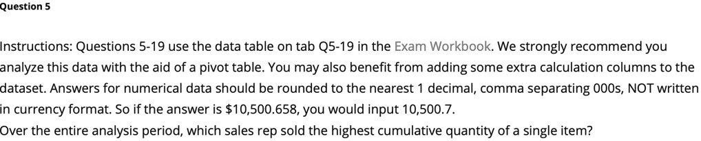 Question 5
Instructions: Questions 5-19 use the data table on tab Q5-19 in the Exam Workbook. We strongly recommend you
analyze this data with the aid of a pivot table. You may also benefit from adding some extra calculation columns to the
dataset. Answers for numerical data should be rounded to the nearest 1 decimal, comma separating 000s, NOT written
in currency format. So if the answer is 10,500.658, you would input 10,500.7.
Over the entire analysis period, which sales rep sold the highest cumulative quantity of a single item?