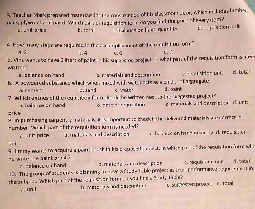 3. Teacher Mark prepared materials for the construction of his classroom door, which includes lumber,
nails, plywood and paint. Which part of requisition form do you find the price of every item?
a. unit price
b. total
c. balance on hand quantity
d. requisition unit
4. How many steps are required in the accomplishment of the requisition form?
a. 2
b. 4
c. 6
d. 7
5. Vinz wants to have 5 liters of paint in his suggested project. In what part of the requisition form is liters
written?
a. balance on hand
b. materials and description
c. requisition unit
d. total
6. A powdered substance which when mixed with water acts as a binder of aggregate.
a. cement
b. sand
c. water
d. paint
7. Which entries of the requisition form should be written next to the suggested project?
a. balance on hand
b. date of requisition
c. materials and description
d. unit
price
8. In purchasing carpentry materials, it is important to check if the delivered materials are correct in
number. Which part of the requisition form is needed?
a. unit price
b. materials and description
c. balance on hand quantity
d. requisition
unit
9. Jimmy wants to acquire a paint brush in his proposed project. In which part of the requisition form will
he write the paint brush?
a. balance on hand
b. materials and description
c. requisition unit
d. total
10. The group of students is planning to have a Study Table project as their performance requirement in
the subject. Which part of the requisition form do you find a Study Table?
a. unit
b. materials and description
c. suggested project
d. total