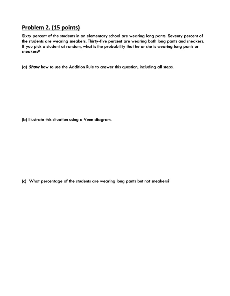 Problem 2. (15 points)
Sixty percent of the students in an elementary school are wearing long pants. Seventy percent of
the students are wearing sneakers. Thirty-five percent are wearing both long pants and sneakers.
If you pick a student at random, what is the probability that he or she is wearing long pants or
sneakers?
(a) Show how to use the Addition Rule to answer this question, including all steps.
(b) Illustrate this situation using a Venn diagram.
(c) What percentage of the students are wearing long pants but not sneakers?
