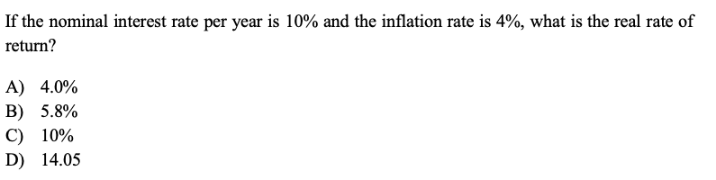 If the nominal interest rate per year is 10% and the inflation rate is 4%, what is the real rate of return?

A) 4.0%
B) 5.8%
C) 10%
D) 14.05