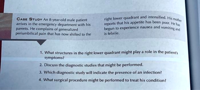 CASE STUDY An 8-year-old male patient
arrives in the emergency department with his
parents. He complains of generalized
periumbilical pain that has now shifted to the
right lower quadrant and intensified. His mother
reports that his appetite has been poor. He has
begun to experience nausea and vomiting and
is febrile.
1. What structures in the right lower quadrant might play a role in the patient's
symptoms?
2. Discuss the diagnostic studies that might be performed.
3. Which diagnostic study will indicate the presence of an infection?
4. What surgical procedure might be performed to treat his condition?