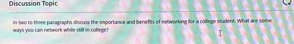 Discussion Topic
In two to three paragraphs discuss the importance and benefits of networking for a college student. What are some ways you can network while still in college?
