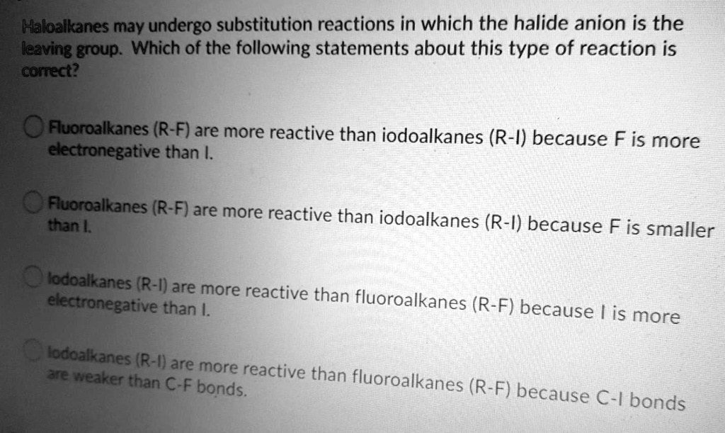 Haloalkanes may undergo substitution reactions in which the halide anion is the leaving group. Which of the following statements about this type of reaction is correct?

Fluoroalkanes (R-F) are more reactive than iodoalkanes (R-I) because F is more electronegative than I.

Fluoroalkanes (R-F) are more reactive than iodoalkanes (R-I) because F is smaller than I.

lodoalkanes (R-I) are more reactive than fluoroalkanes (R-F) because I is more electronegative than I.

lodoalkanes (R-I) are more reactive than fluoroalkanes (R-F) because C-I bonds are weaker than C-F bonds.