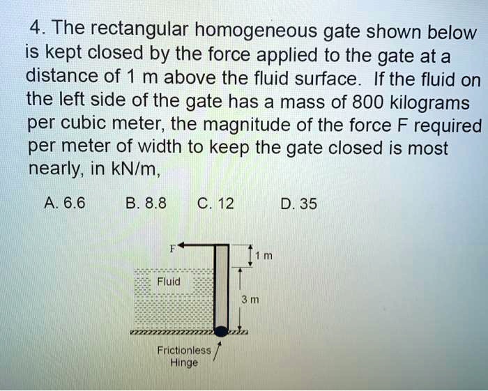 4. The rectangular homogeneous gate shown below
is kept closed by the force applied to the gate at a
distance of 1 m above the fluid surface. If the fluid on
the left side of the gate has a mass of 800 kilograms
per cubic meter, the magnitude of the force F required
per meter of width to keep the gate closed is most
nearly, in kN/m,
A. 6.6 B. 8.8 C. 12 D. 35